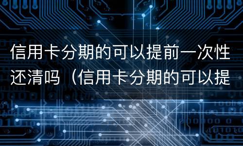 信用卡分期的可以提前一次性还清吗（信用卡分期的可以提前一次性还清吗）