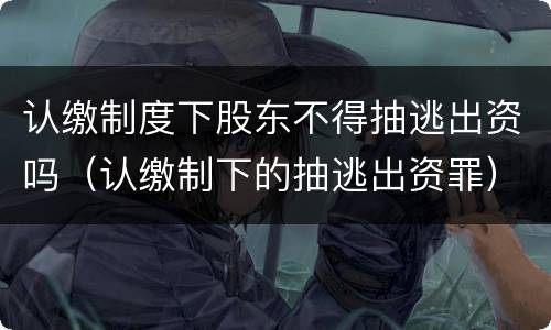 认缴制度下股东不得抽逃出资吗（认缴制下的抽逃出资罪）