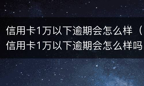 信用卡1万以下逾期会怎么样（信用卡1万以下逾期会怎么样吗）