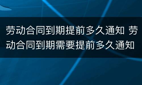 劳动合同到期提前多久通知 劳动合同到期需要提前多久通知