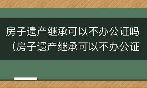 房子遗产继承可以不办公证吗（房子遗产继承可以不办公证吗）