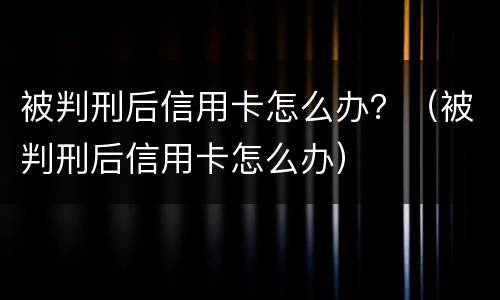 被判刑后信用卡怎么办？（被判刑后信用卡怎么办）