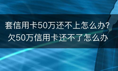 套信用卡50万还不上怎么办？ 欠50万信用卡还不了怎么办