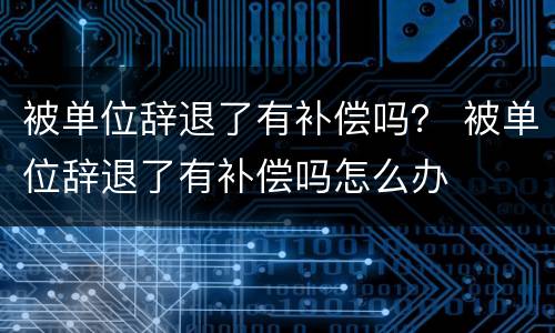 被单位辞退了有补偿吗？ 被单位辞退了有补偿吗怎么办