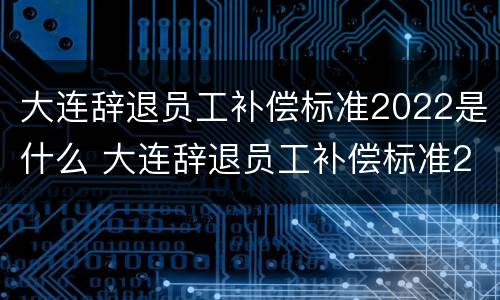 大连辞退员工补偿标准2022是什么 大连辞退员工补偿标准2022是什么时候发