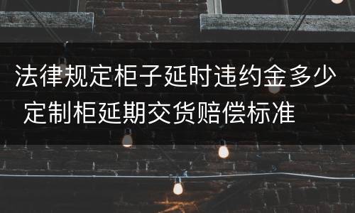 法律规定柜子延时违约金多少 定制柜延期交货赔偿标准