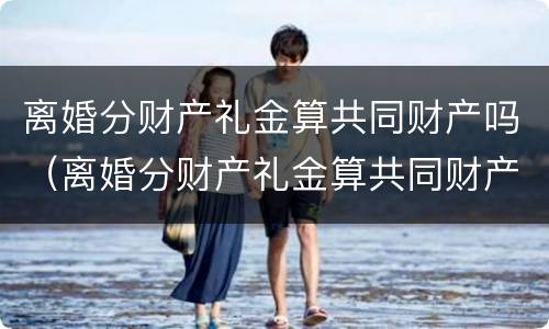 离婚分财产礼金算共同财产吗（离婚分财产礼金算共同财产吗）