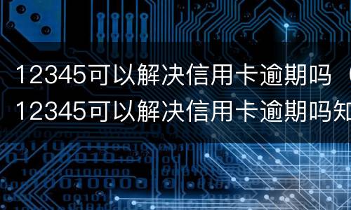 12345可以解决信用卡逾期吗（12345可以解决信用卡逾期吗知乎）