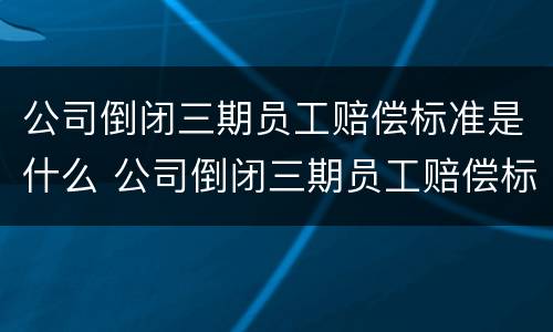 公司倒闭三期员工赔偿标准是什么 公司倒闭三期员工赔偿标准是什么样的