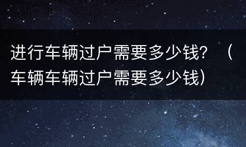 进行车辆过户需要多少钱？（车辆车辆过户需要多少钱）