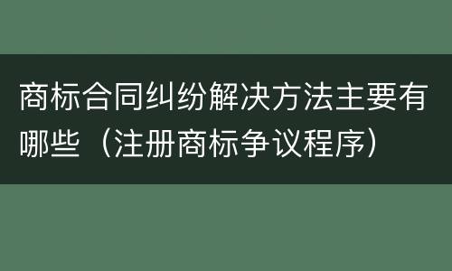 商标合同纠纷解决方法主要有哪些（注册商标争议程序）