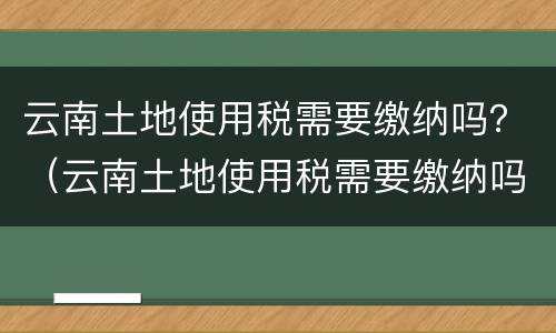云南土地使用税需要缴纳吗？（云南土地使用税需要缴纳吗）