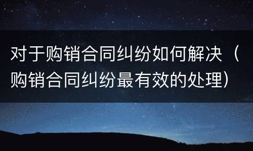 对于购销合同纠纷如何解决（购销合同纠纷最有效的处理）
