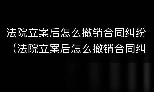 法院立案后怎么撤销合同纠纷（法院立案后怎么撤销合同纠纷申请）