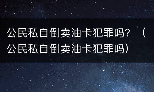 公民私自倒卖油卡犯罪吗？（公民私自倒卖油卡犯罪吗）