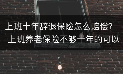 上班十年辞退保险怎么赔偿？ 上班养老保险不够十年的可以辞退吗