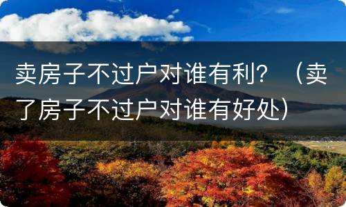 卖房子不过户对谁有利？（卖了房子不过户对谁有好处）