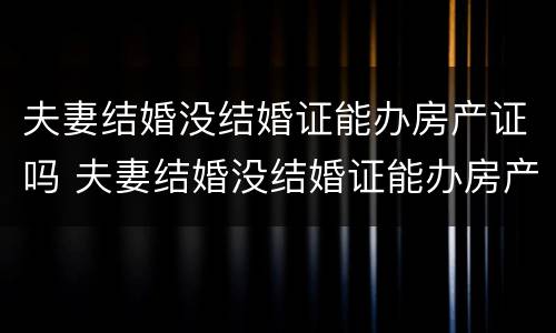 夫妻结婚没结婚证能办房产证吗 夫妻结婚没结婚证能办房产证吗要多少钱