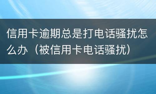 信用卡逾期总是打电话骚扰怎么办（被信用卡电话骚扰）