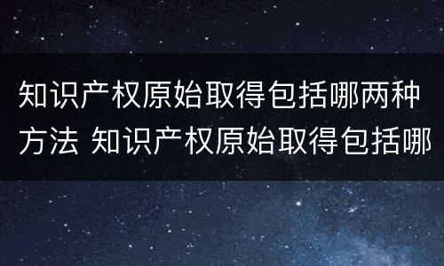 知识产权原始取得包括哪两种方法 知识产权原始取得包括哪两种方法和途径