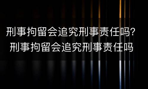 刑事拘留会追究刑事责任吗？ 刑事拘留会追究刑事责任吗
