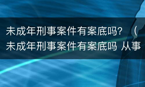 未成年刑事案件有案底吗？（未成年刑事案件有案底吗 从事公共运输）