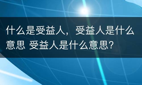 什么是受益人，受益人是什么意思 受益人是什么意思?