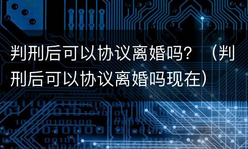 判刑后可以协议离婚吗？（判刑后可以协议离婚吗现在）