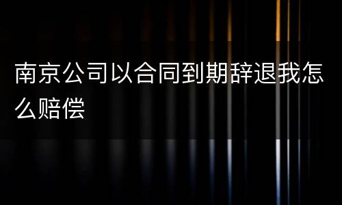 南京公司以合同到期辞退我怎么赔偿