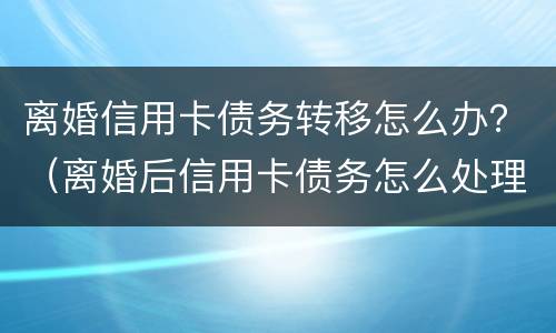 离婚信用卡债务转移怎么办？（离婚后信用卡债务怎么处理）