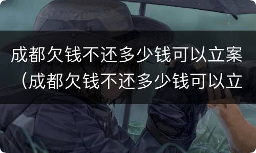 成都欠钱不还多少钱可以立案（成都欠钱不还多少钱可以立案侦查）
