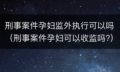 刑事案件孕妇监外执行可以吗（刑事案件孕妇可以收监吗?）