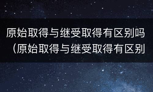 原始取得与继受取得有区别吗（原始取得与继受取得有区别吗对吗）