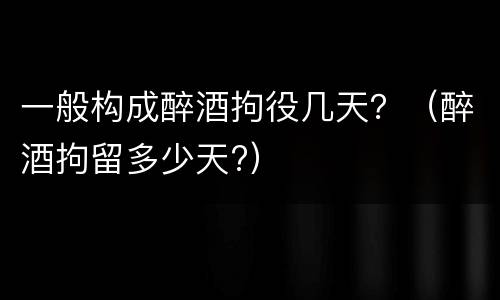 一般构成醉酒拘役几天？（醉酒拘留多少天?）