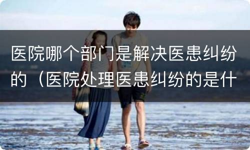 医院哪个部门是解决医患纠纷的（医院处理医患纠纷的是什么部门）