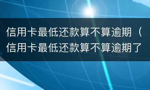信用卡最低还款算不算逾期（信用卡最低还款算不算逾期了）