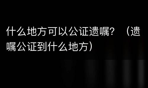 什么地方可以公证遗嘱？（遗嘱公证到什么地方）