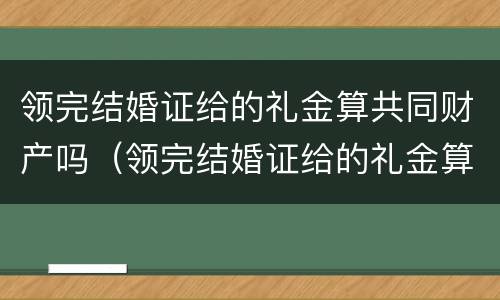 领完结婚证给的礼金算共同财产吗（领完结婚证给的礼金算共同财产吗）