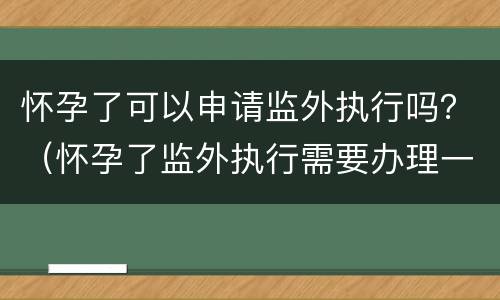 怀孕了可以申请监外执行吗？（怀孕了监外执行需要办理一些什么手续）
