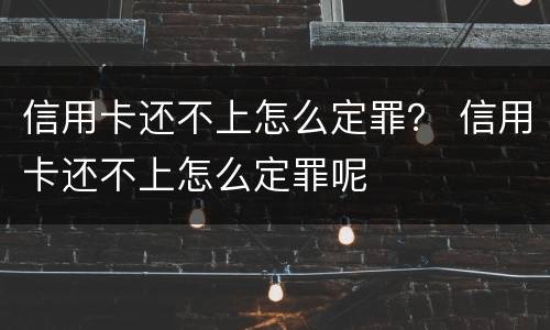 信用卡还不上怎么定罪？ 信用卡还不上怎么定罪呢