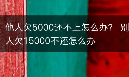 他人欠5000还不上怎么办？ 别人欠15000不还怎么办