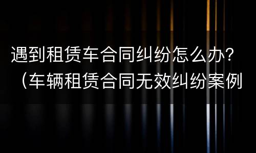 遇到租赁车合同纠纷怎么办？（车辆租赁合同无效纠纷案例）