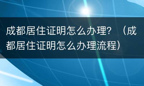 成都居住证明怎么办理？（成都居住证明怎么办理流程）