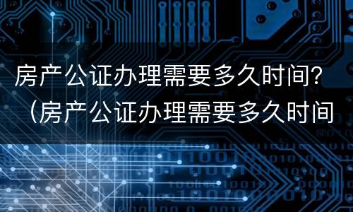 房产公证办理需要多久时间？（房产公证办理需要多久时间）
