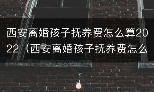 西安离婚孩子抚养费怎么算2022（西安离婚孩子抚养费怎么算2021）