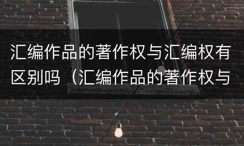 汇编作品的著作权与汇编权有区别吗（汇编作品的著作权与汇编权有区别吗对吗）
