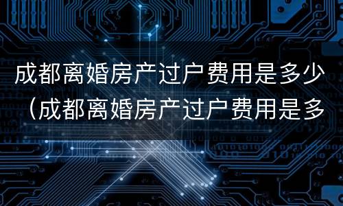 成都离婚房产过户费用是多少（成都离婚房产过户费用是多少钱）