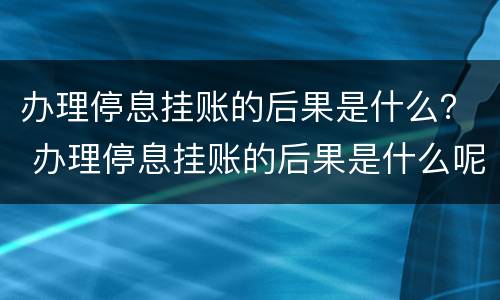 办理停息挂账的后果是什么？ 办理停息挂账的后果是什么呢