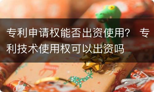 专利申请权能否出资使用？ 专利技术使用权可以出资吗