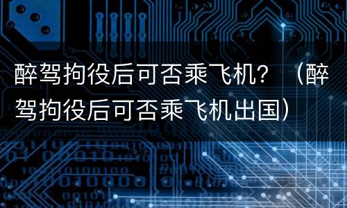 醉驾拘役后可否乘飞机？（醉驾拘役后可否乘飞机出国）